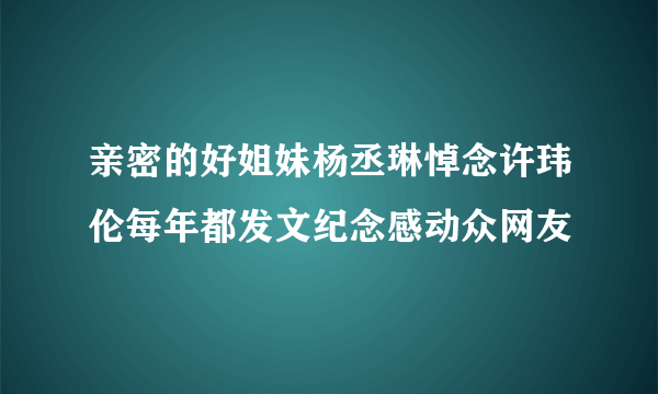 亲密的好姐妹杨丞琳悼念许玮伦每年都发文纪念感动众网友