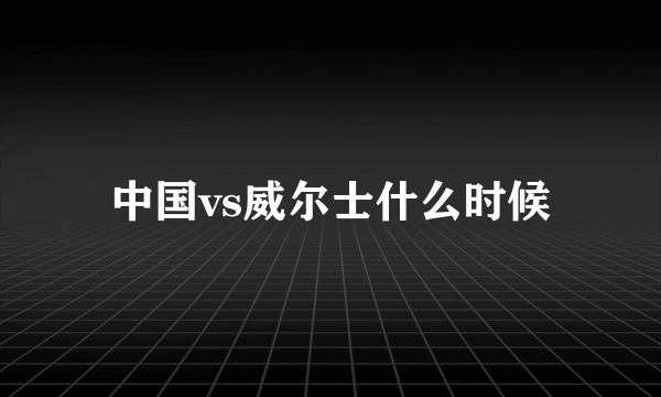 中国vs威尔士什么时候