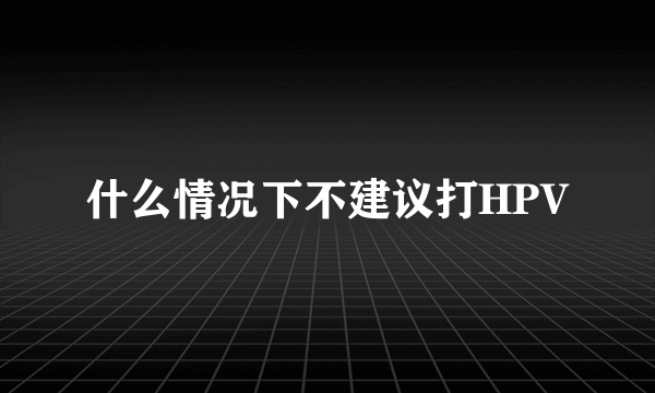 什么情况下不建议打HPV