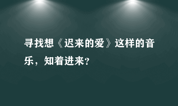 寻找想《迟来的爱》这样的音乐，知着进来？