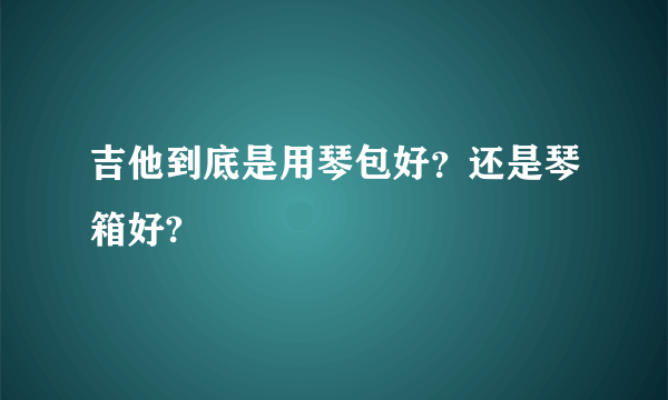 吉他到底是用琴包好？还是琴箱好?