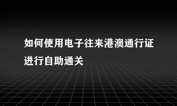 如何使用电子往来港澳通行证进行自助通关