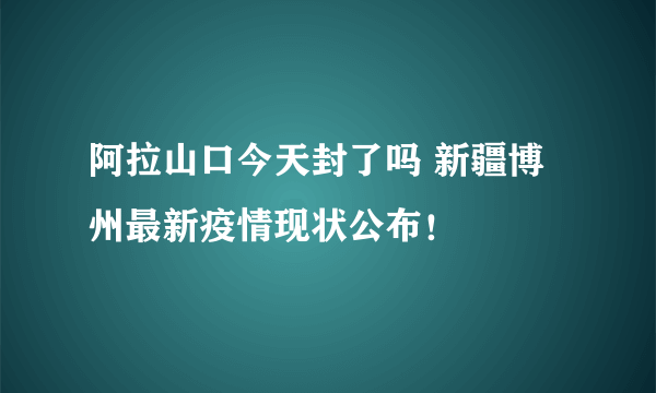 阿拉山口今天封了吗 新疆博州最新疫情现状公布！