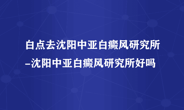 白点去沈阳中亚白癜风研究所-沈阳中亚白癜风研究所好吗