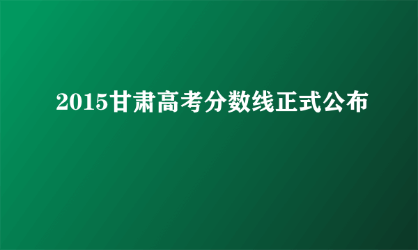 2015甘肃高考分数线正式公布