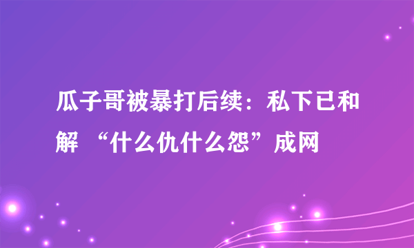 瓜子哥被暴打后续：私下已和解 “什么仇什么怨”成网