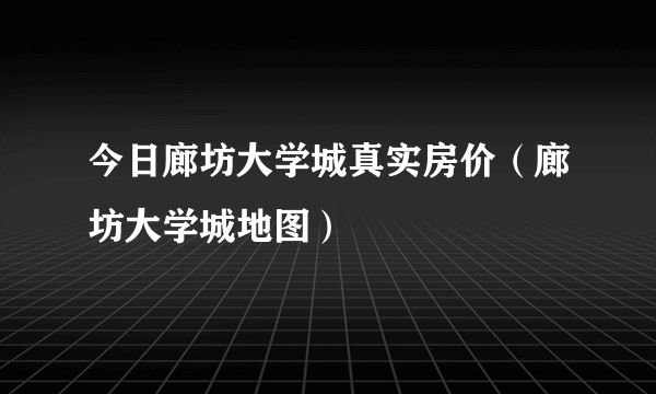 今日廊坊大学城真实房价（廊坊大学城地图）