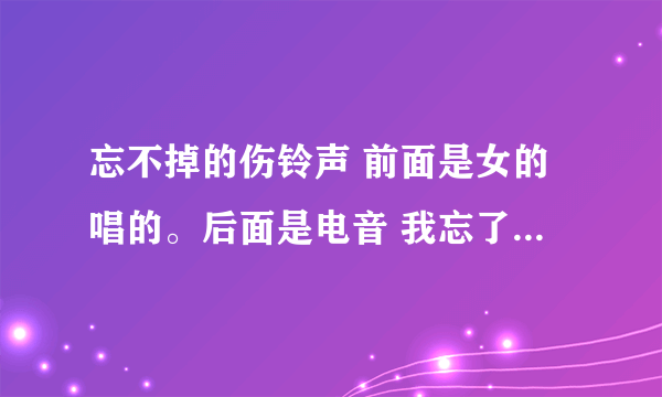 忘不掉的伤铃声 前面是女的唱的。后面是电音 我忘了原来在哪下过 链接也行 谁知道？？谢谢