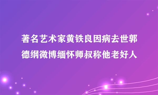 著名艺术家黄铁良因病去世郭德纲微博缅怀师叔称他老好人