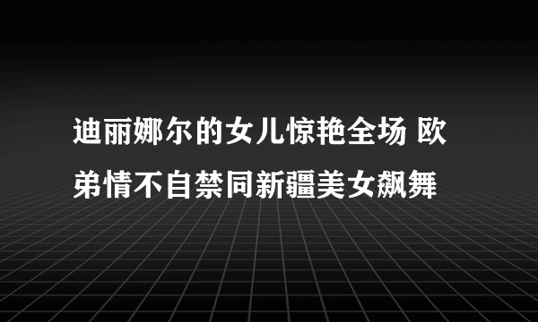 迪丽娜尔的女儿惊艳全场 欧弟情不自禁同新疆美女飙舞