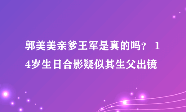 郭美美亲爹王军是真的吗？ 14岁生日合影疑似其生父出镜