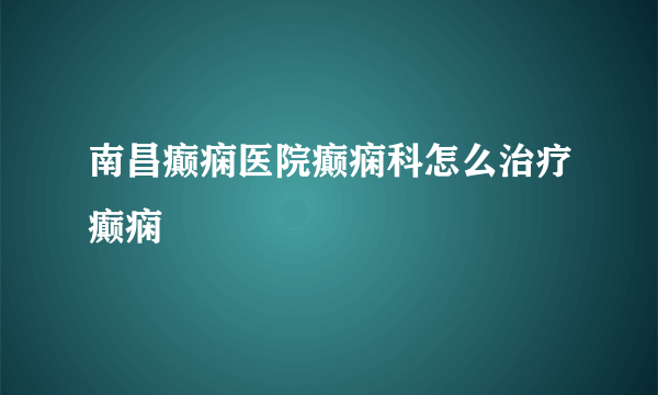 南昌癫痫医院癫痫科怎么治疗癫痫