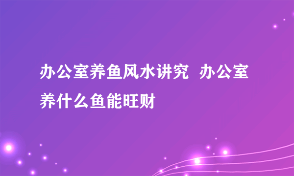 办公室养鱼风水讲究  办公室养什么鱼能旺财