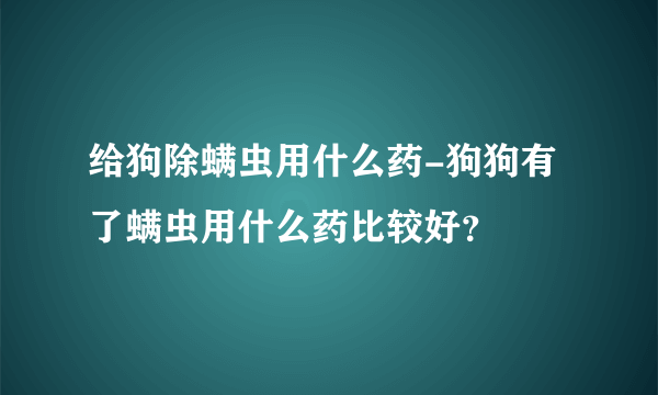 给狗除螨虫用什么药-狗狗有了螨虫用什么药比较好？