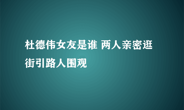 杜德伟女友是谁 两人亲密逛街引路人围观