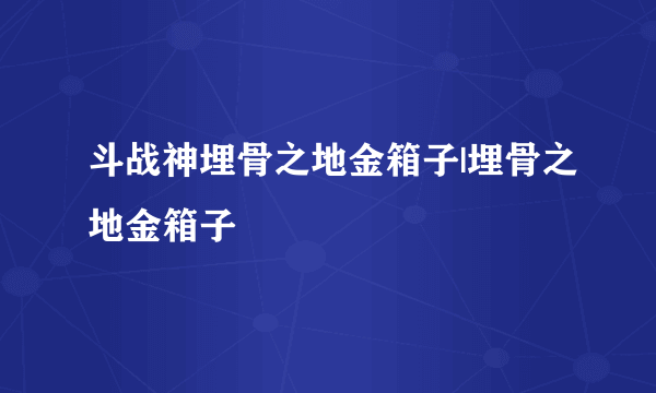 斗战神埋骨之地金箱子|埋骨之地金箱子