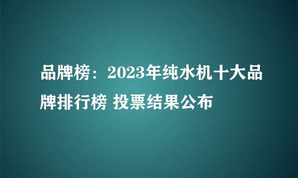 品牌榜：2023年纯水机十大品牌排行榜 投票结果公布