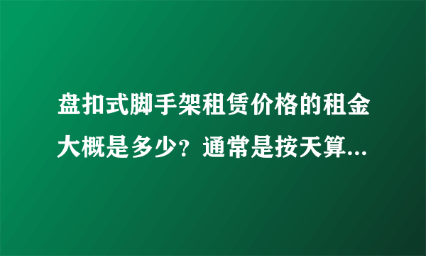 盘扣式脚手架租赁价格的租金大概是多少？通常是按天算还是按吨算