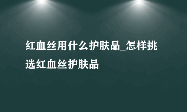 红血丝用什么护肤品_怎样挑选红血丝护肤品