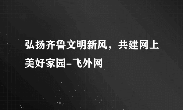 弘扬齐鲁文明新风，共建网上美好家园-飞外网