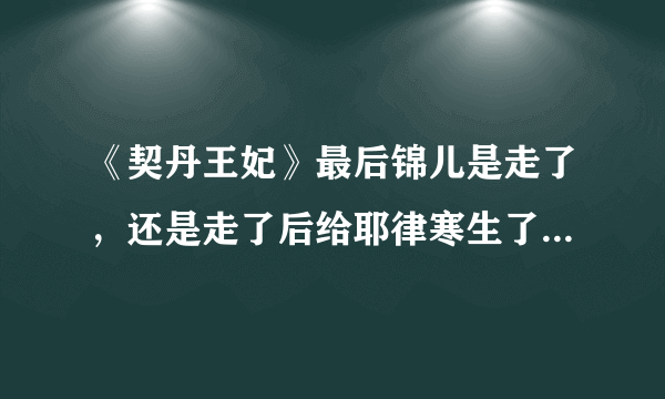 《契丹王妃》最后锦儿是走了，还是走了后给耶律寒生了个孩子死l了？