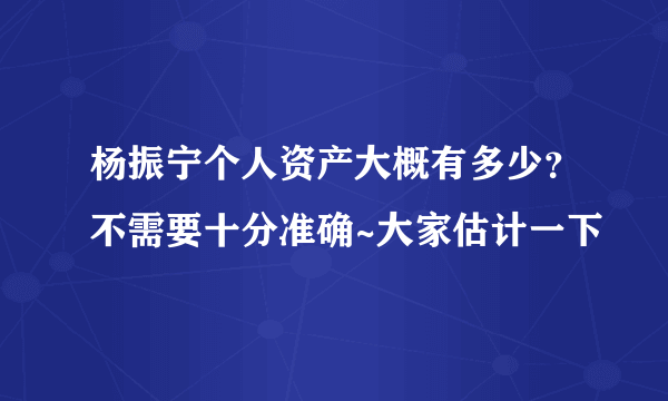 杨振宁个人资产大概有多少？不需要十分准确~大家估计一下