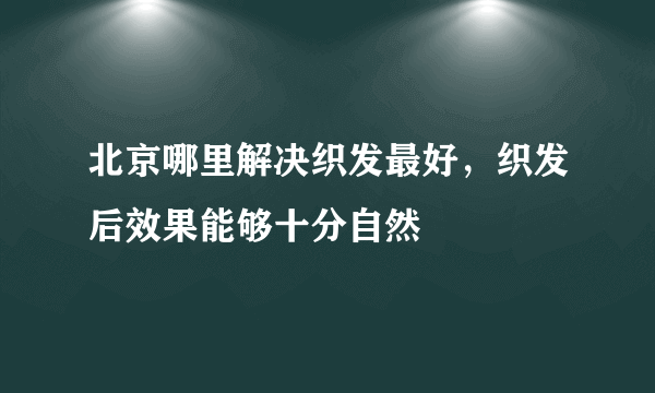 北京哪里解决织发最好，织发后效果能够十分自然