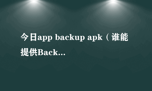 今日app backup apk（谁能提供Backup.apk，谢谢）