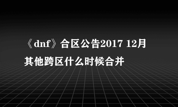 《dnf》合区公告2017 12月其他跨区什么时候合并