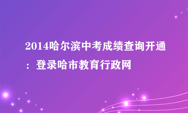 2014哈尔滨中考成绩查询开通：登录哈市教育行政网