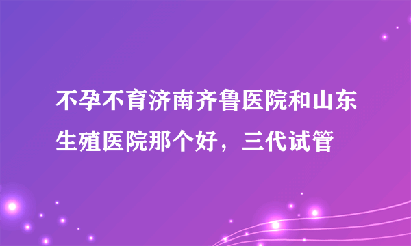 不孕不育济南齐鲁医院和山东生殖医院那个好，三代试管