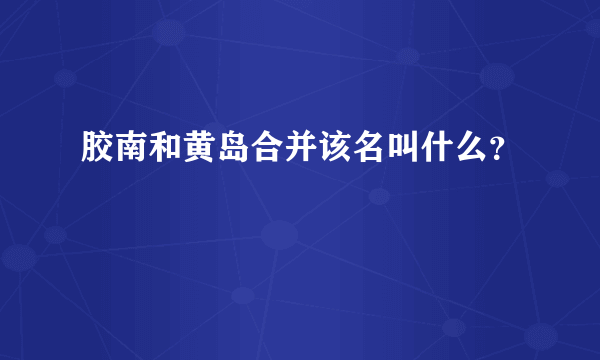 胶南和黄岛合并该名叫什么？