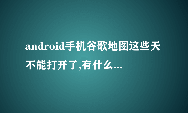 android手机谷歌地图这些天不能打开了,有什么办法解决啊?