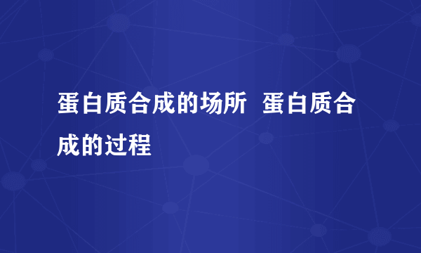 蛋白质合成的场所  蛋白质合成的过程