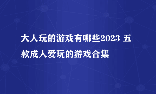 大人玩的游戏有哪些2023 五款成人爱玩的游戏合集