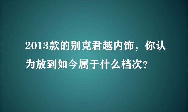 2013款的别克君越内饰，你认为放到如今属于什么档次？