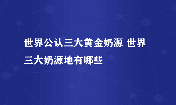 世界公认三大黄金奶源 世界三大奶源地有哪些