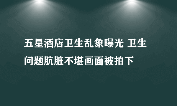 五星酒店卫生乱象曝光 卫生问题肮脏不堪画面被拍下