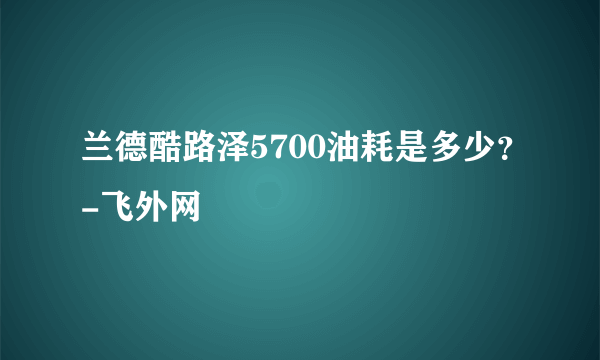 兰德酷路泽5700油耗是多少？-飞外网