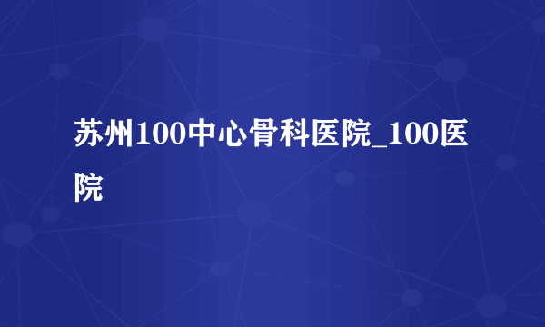 苏州100中心骨科医院_100医院