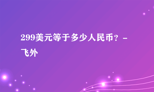 299美元等于多少人民币？-飞外