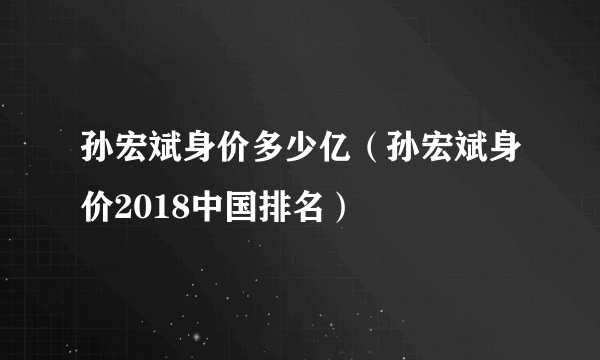 孙宏斌身价多少亿（孙宏斌身价2018中国排名）