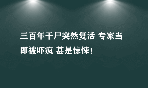 三百年干尸突然复活 专家当即被吓疯 甚是惊悚！