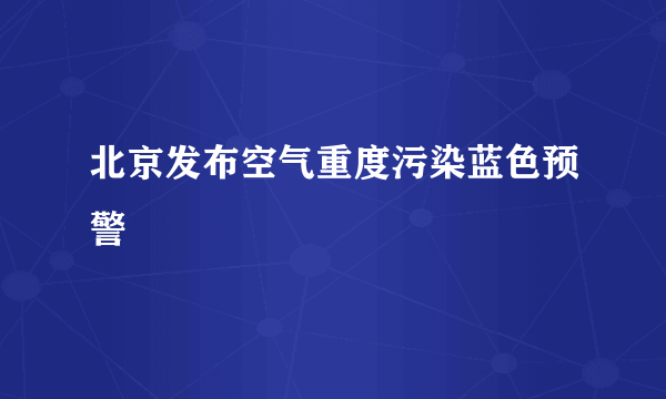 北京发布空气重度污染蓝色预警