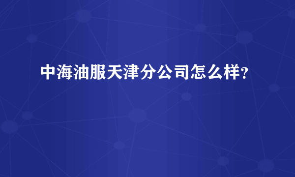 中海油服天津分公司怎么样？