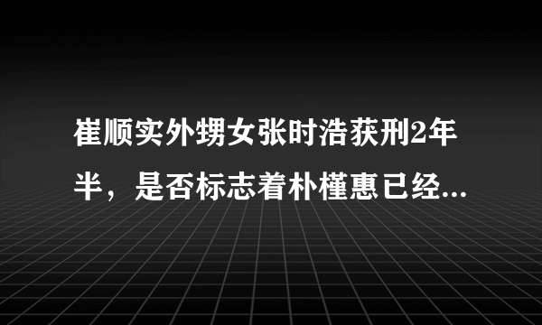 崔顺实外甥女张时浩获刑2年半，是否标志着朴槿惠已经走入绝境？