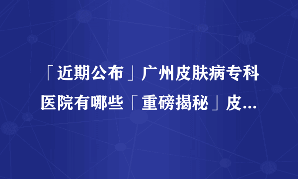 「近期公布」广州皮肤病专科医院有哪些「重磅揭秘」皮炎的发病原因都有哪些?