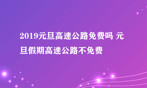 2019元旦高速公路免费吗 元旦假期高速公路不免费