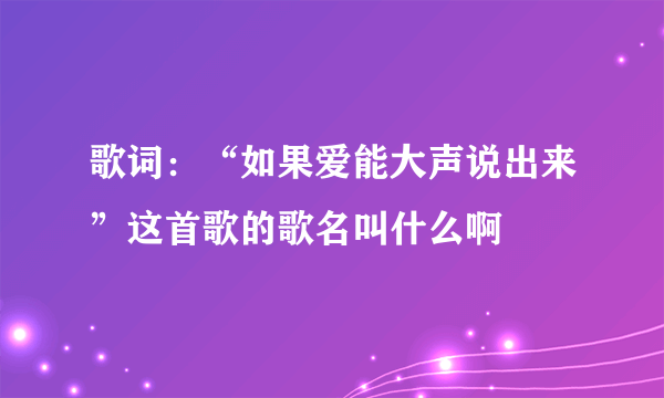 歌词：“如果爱能大声说出来”这首歌的歌名叫什么啊