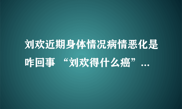 刘欢近期身体情况病情恶化是咋回事 “刘欢得什么癌”传闻咋来的